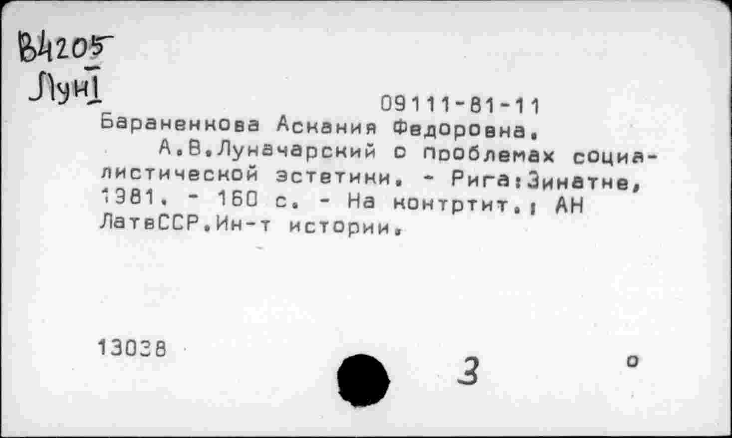 ﻿
■	09111-81-11
Баранвннова Аснания Федоровна,
А.В.Луначарский с пооблемах социалистической эстетики, - Рига:Зинатне, ‘381, - 160 с, - На нонтртит,| АН ЛатвССР.Ин-т истории.
13038
о
3